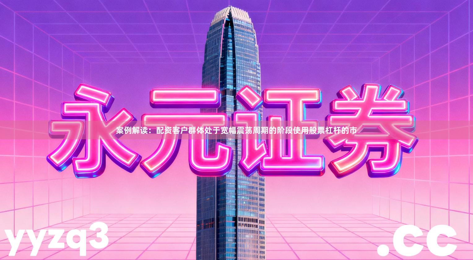 案例解读：配资客户群体处于宽幅震荡周期的阶段使用股票杠杆的市