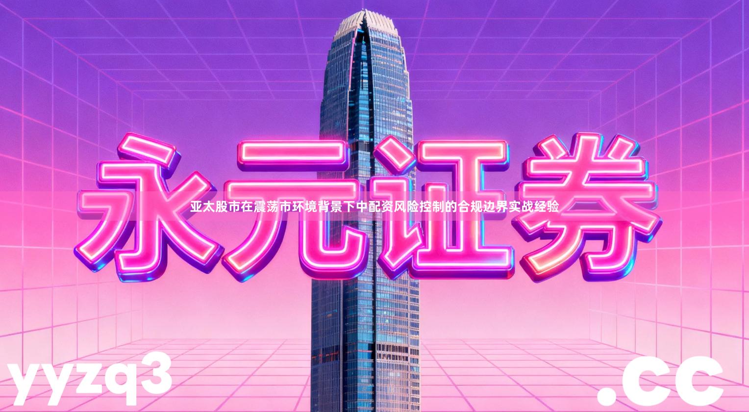 亚太股市在震荡市环境背景下中配资风险控制的合规边界实战经验